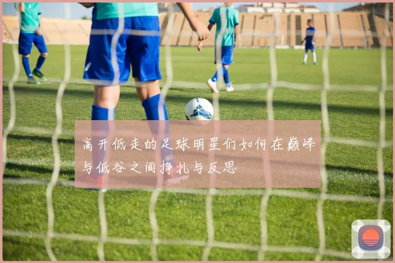 高开低走的足球明星们如何在巅峰与低谷之间挣扎与反思