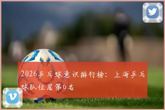 2026乒乓球意识排行榜：上海乒乓球队位居第6名