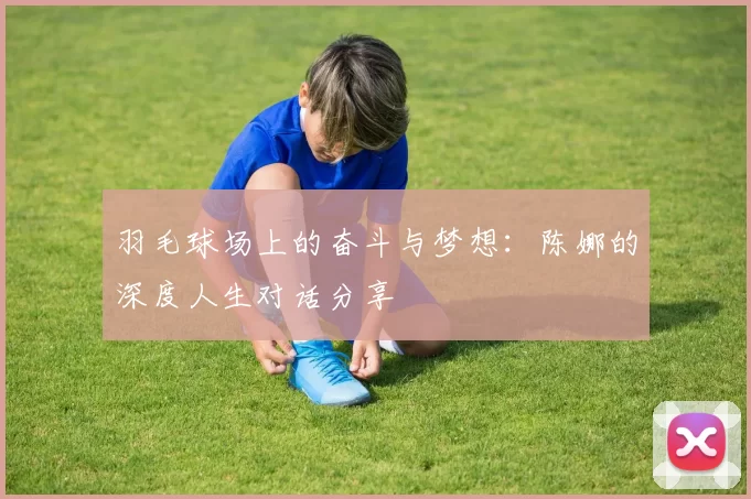 羽毛球场上的奋斗与梦想：陈娜的深度人生对话分享