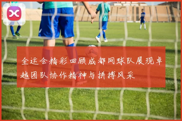 全运会精彩回顾成都网球队展现卓越团队协作精神与拼搏风采