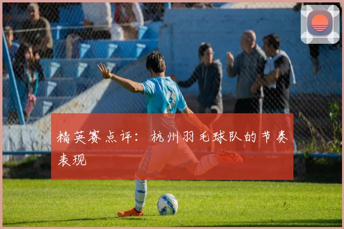 精英赛点评：杭州羽毛球队的节奏表现