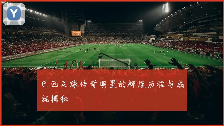 巴西足球传奇明星的辉煌历程与成就揭秘