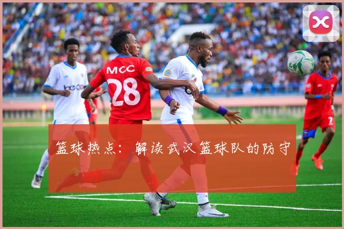 篮球热点：解读武汉篮球队的防守