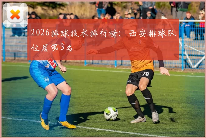 2026排球技术排行榜：西安排球队位居第3名